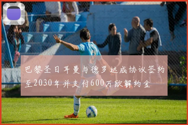 巴黎圣日耳曼与德罗达成协议签约至2030年并支付600万欧解约金