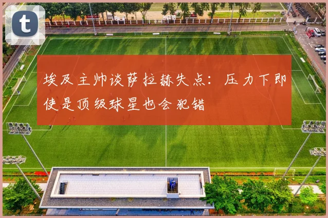 埃及主帅谈萨拉赫失点：压力下即使是顶级球星也会犯错