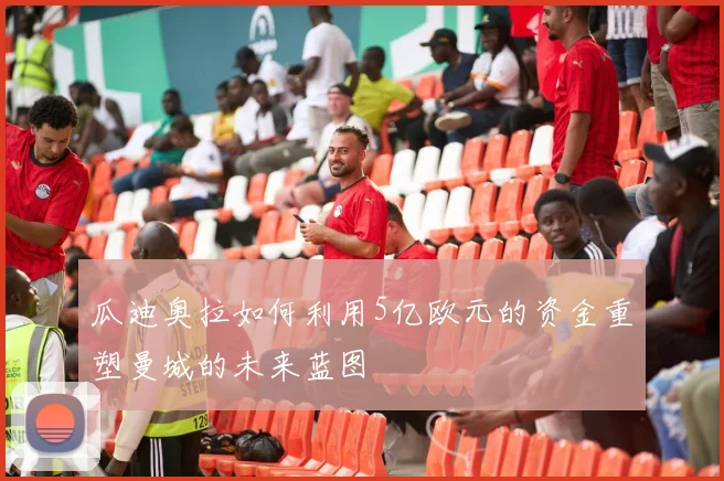 瓜迪奥拉如何利用5亿欧元的资金重塑曼城的未来蓝图