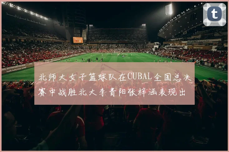 北师大女子篮球队在CUBAL全国总决赛中战胜北大李青阳张梓涵表现出色助力胜利
