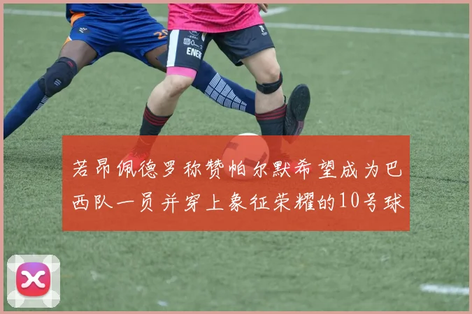 若昂佩德罗称赞帕尔默希望成为巴西队一员并穿上象征荣耀的10号球衣