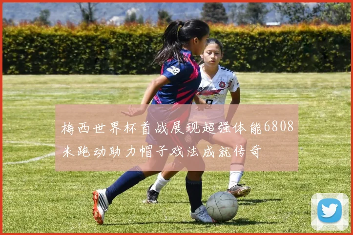 梅西世界杯首战展现超强体能6808米跑动助力帽子戏法成就传奇
