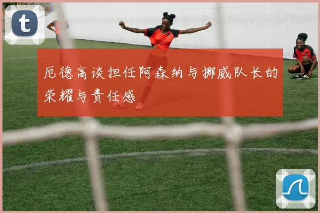 厄德高谈担任阿森纳与挪威队长的荣耀与责任感