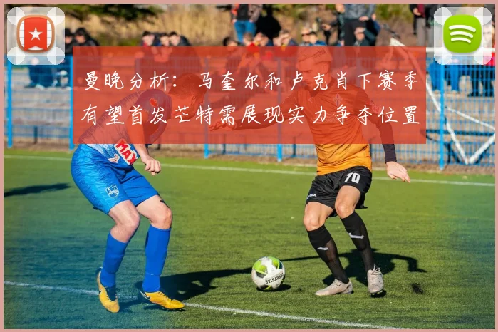 曼晚分析：马奎尔和卢克肖下赛季有望首发芒特需展现实力争夺位置