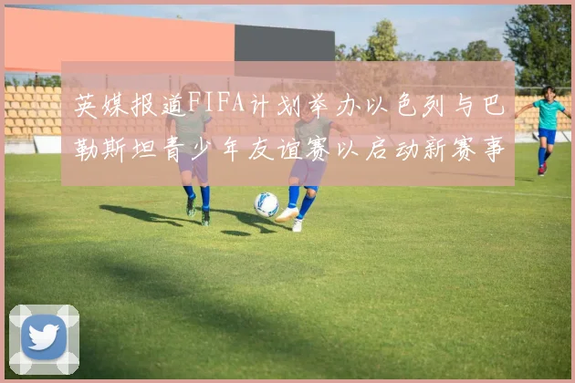 英媒报道FIFA计划举办以色列与巴勒斯坦青少年友谊赛以启动新赛事