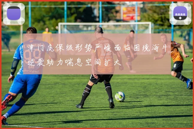 津门虎保级形势严峻面临困境海牛逆袭助力喘息空间扩大