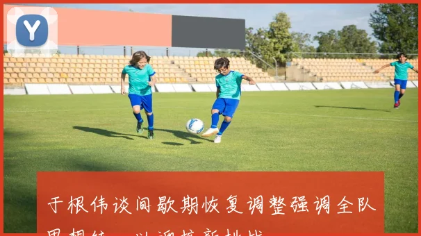 于根伟谈间歇期恢复调整强调全队思想统一以迎接新挑战