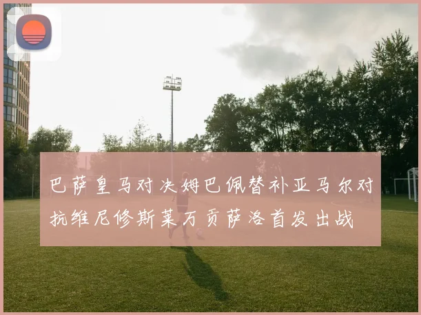巴萨皇马对决姆巴佩替补亚马尔对抗维尼修斯莱万贡萨洛首发出战