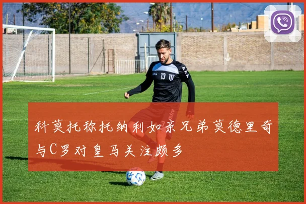 科莫托称托纳利如亲兄弟莫德里奇与C罗对皇马关注颇多