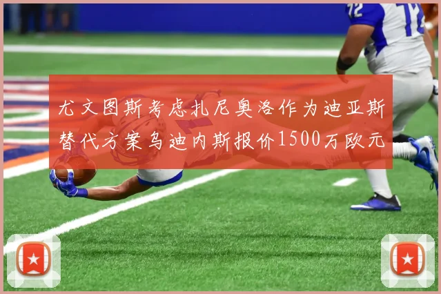 尤文图斯考虑扎尼奥洛作为迪亚斯替代方案乌迪内斯报价1500万欧元起步