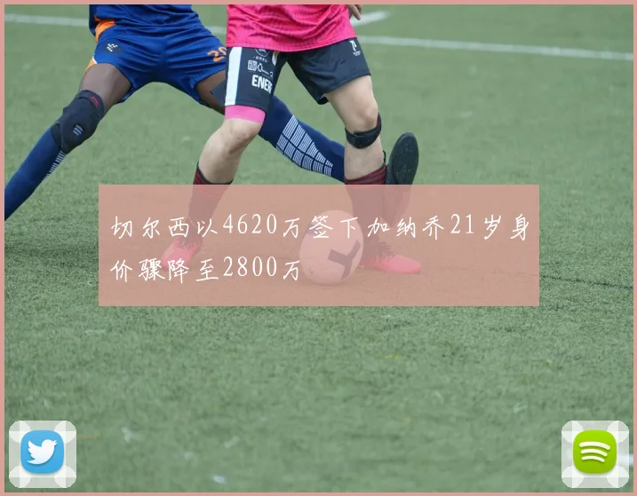 切尔西以4620万签下加纳乔21岁身价骤降至2800万