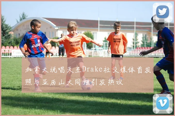 加拿大说唱天王Drake社交媒体首发照与亚历山大同框引发热议