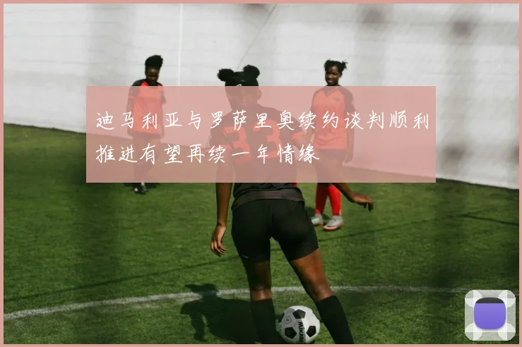 迪马利亚与罗萨里奥续约谈判顺利推进有望再续一年情缘