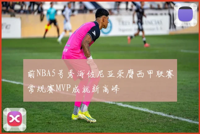 前NBA5号秀海佐尼亚荣膺西甲联赛常规赛MVP成就新高峰