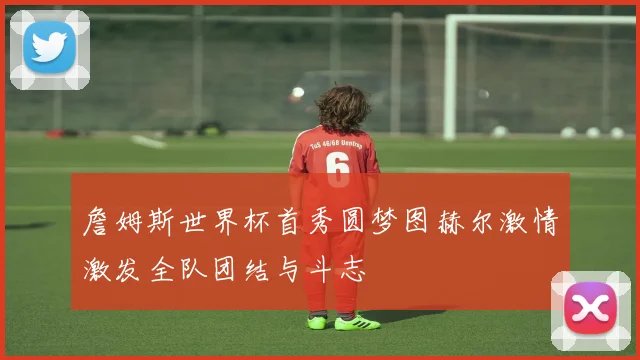詹姆斯世界杯首秀圆梦图赫尔激情激发全队团结与斗志