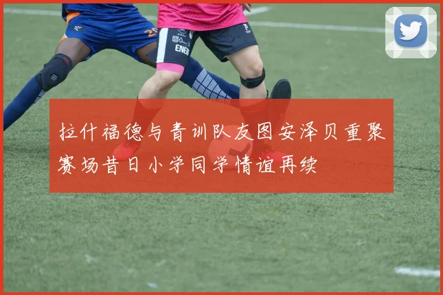 拉什福德与青训队友图安泽贝重聚赛场昔日小学同学情谊再续