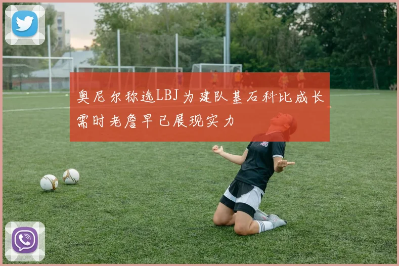 奥尼尔称选LBJ为建队基石科比成长需时老詹早已展现实力