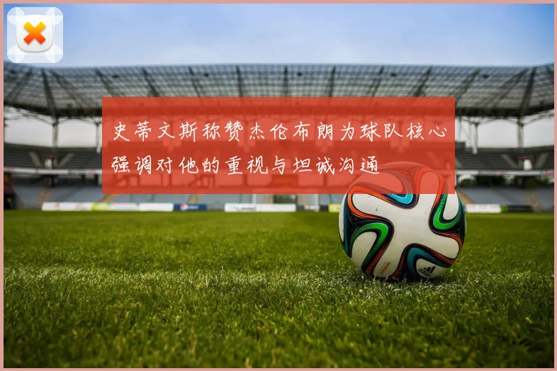 史蒂文斯称赞杰伦布朗为球队核心强调对他的重视与坦诚沟通