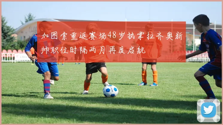 加图索重返赛场48岁执掌拉齐奥新帅职位时隔两月再度启航