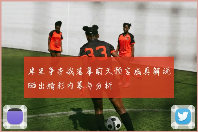库里争夺战落幕前天预言成真解说晒出精彩内幕与分析