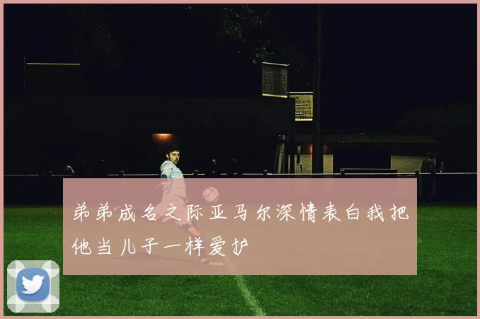 弟弟成名之际亚马尔深情表白我把他当儿子一样爱护