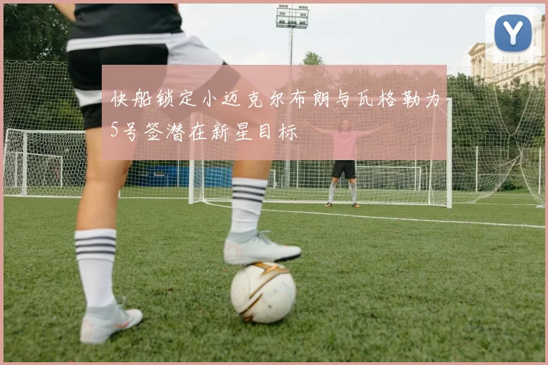 快船锁定小迈克尔布朗与瓦格勒为5号签潜在新星目标