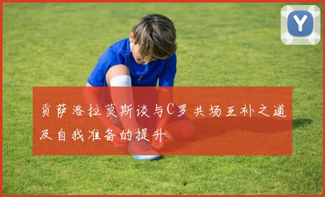 贡萨洛拉莫斯谈与C罗共场互补之道及自我准备的提升