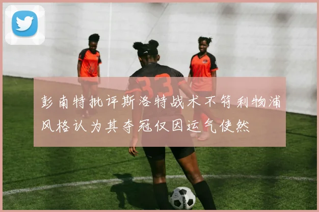 彭南特批评斯洛特战术不符利物浦风格认为其夺冠仅因运气使然