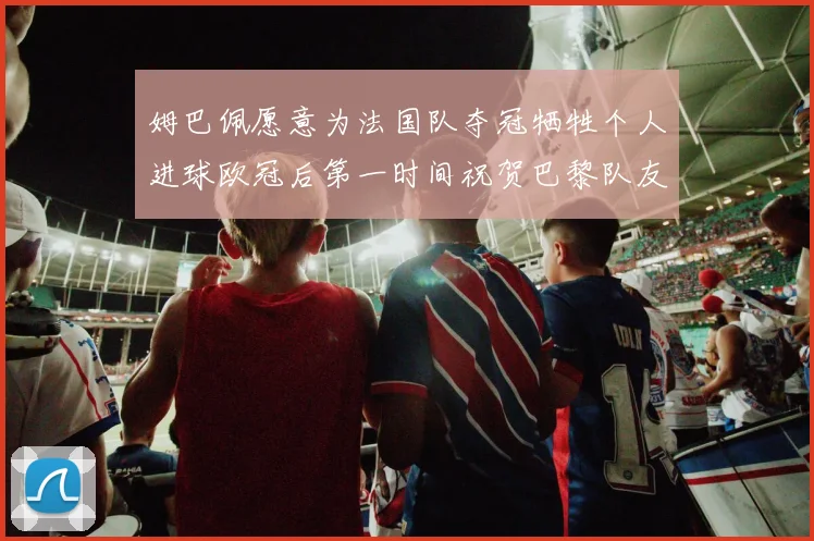 姆巴佩愿意为法国队夺冠牺牲个人进球欧冠后第一时间祝贺巴黎队友