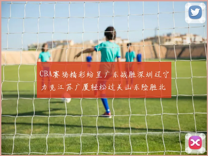 CBA赛场精彩纷呈广东战胜深圳辽宁力克江苏广厦轻松过关山东险胜北京