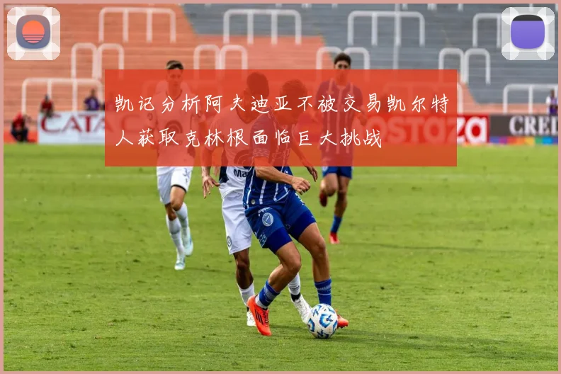 凯记分析阿夫迪亚不被交易凯尔特人获取克林根面临巨大挑战