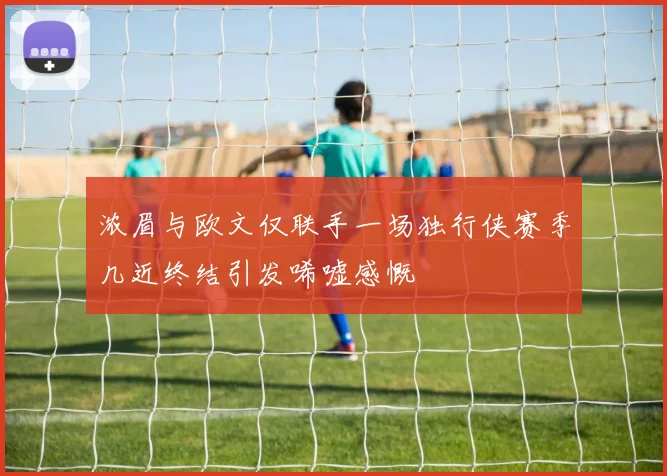 浓眉与欧文仅联手一场独行侠赛季几近终结引发唏嘘感慨